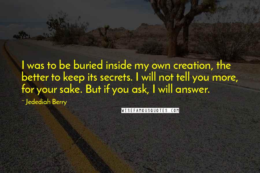 Jedediah Berry Quotes: I was to be buried inside my own creation, the better to keep its secrets. I will not tell you more, for your sake. But if you ask, I will answer.