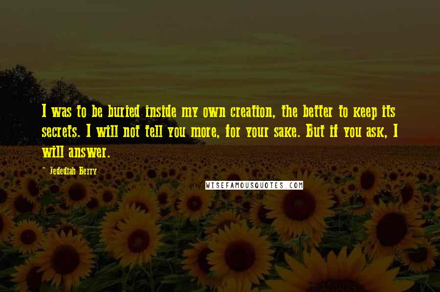 Jedediah Berry Quotes: I was to be buried inside my own creation, the better to keep its secrets. I will not tell you more, for your sake. But if you ask, I will answer.