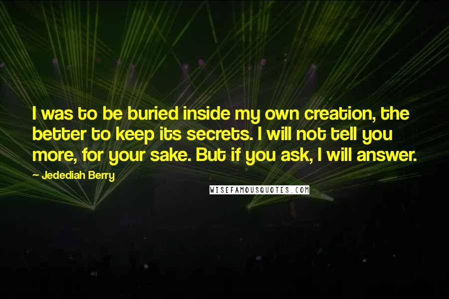 Jedediah Berry Quotes: I was to be buried inside my own creation, the better to keep its secrets. I will not tell you more, for your sake. But if you ask, I will answer.