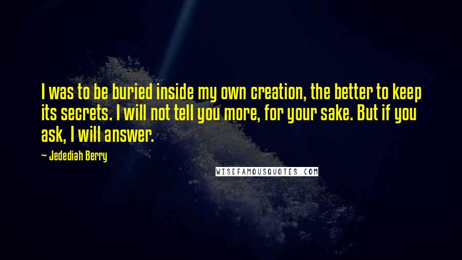 Jedediah Berry Quotes: I was to be buried inside my own creation, the better to keep its secrets. I will not tell you more, for your sake. But if you ask, I will answer.