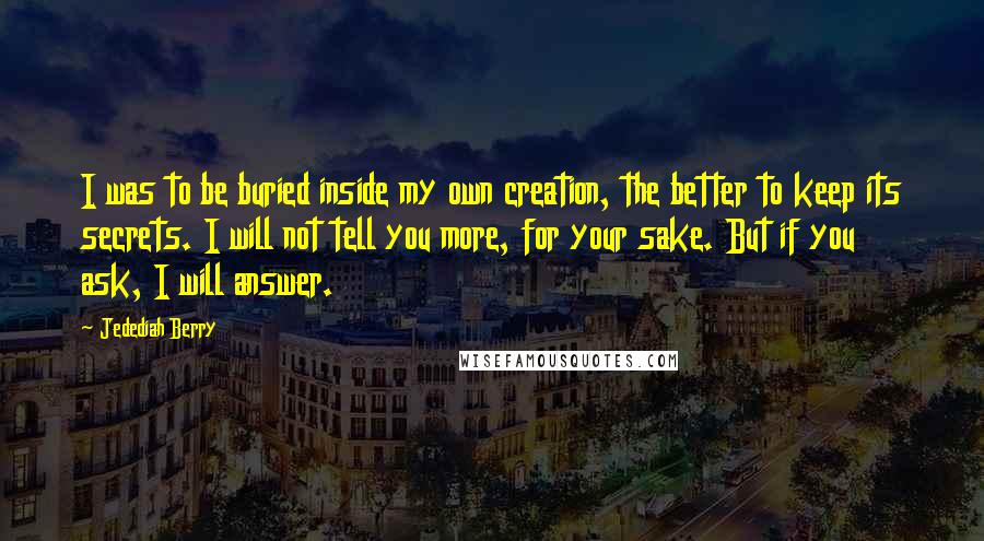 Jedediah Berry Quotes: I was to be buried inside my own creation, the better to keep its secrets. I will not tell you more, for your sake. But if you ask, I will answer.