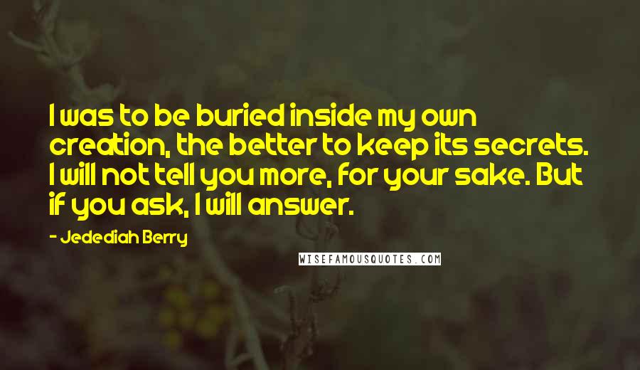 Jedediah Berry Quotes: I was to be buried inside my own creation, the better to keep its secrets. I will not tell you more, for your sake. But if you ask, I will answer.