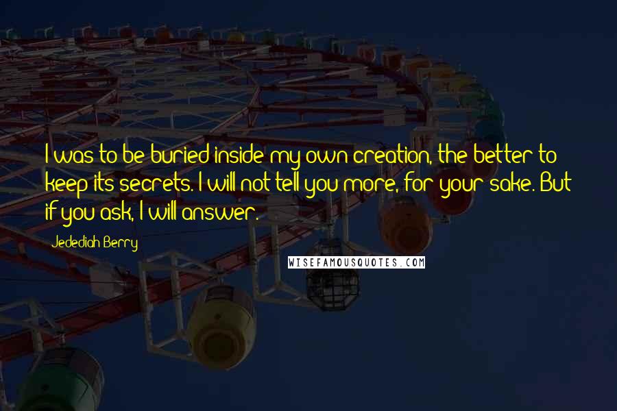 Jedediah Berry Quotes: I was to be buried inside my own creation, the better to keep its secrets. I will not tell you more, for your sake. But if you ask, I will answer.