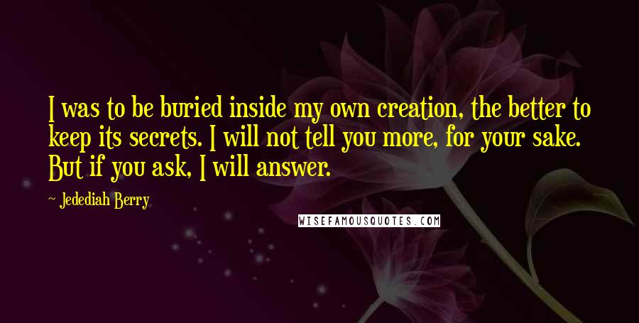 Jedediah Berry Quotes: I was to be buried inside my own creation, the better to keep its secrets. I will not tell you more, for your sake. But if you ask, I will answer.