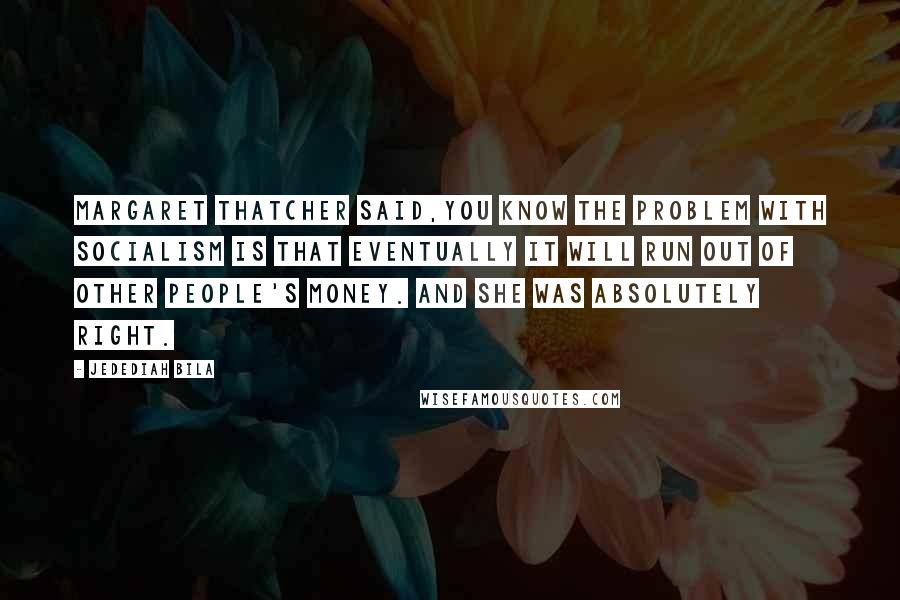 Jedediah Bila Quotes: Margaret Thatcher said,you know the problem with socialism is that eventually it will run out of other people's money. And she was absolutely right.