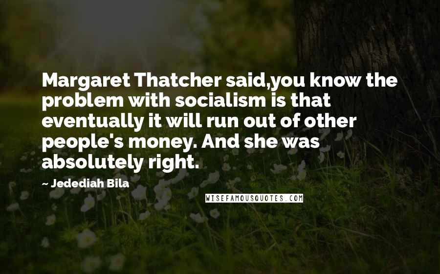 Jedediah Bila Quotes: Margaret Thatcher said,you know the problem with socialism is that eventually it will run out of other people's money. And she was absolutely right.