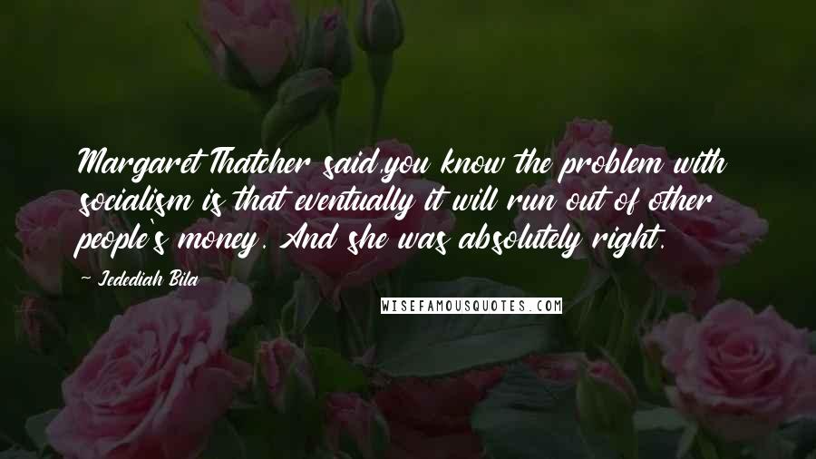 Jedediah Bila Quotes: Margaret Thatcher said,you know the problem with socialism is that eventually it will run out of other people's money. And she was absolutely right.