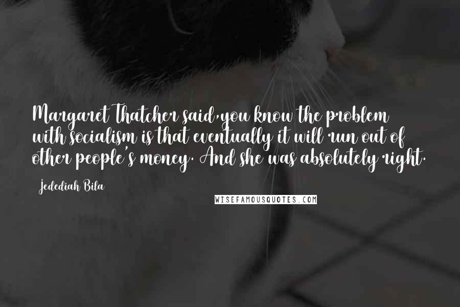 Jedediah Bila Quotes: Margaret Thatcher said,you know the problem with socialism is that eventually it will run out of other people's money. And she was absolutely right.