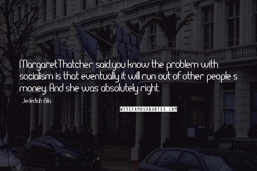 Jedediah Bila Quotes: Margaret Thatcher said,you know the problem with socialism is that eventually it will run out of other people's money. And she was absolutely right.