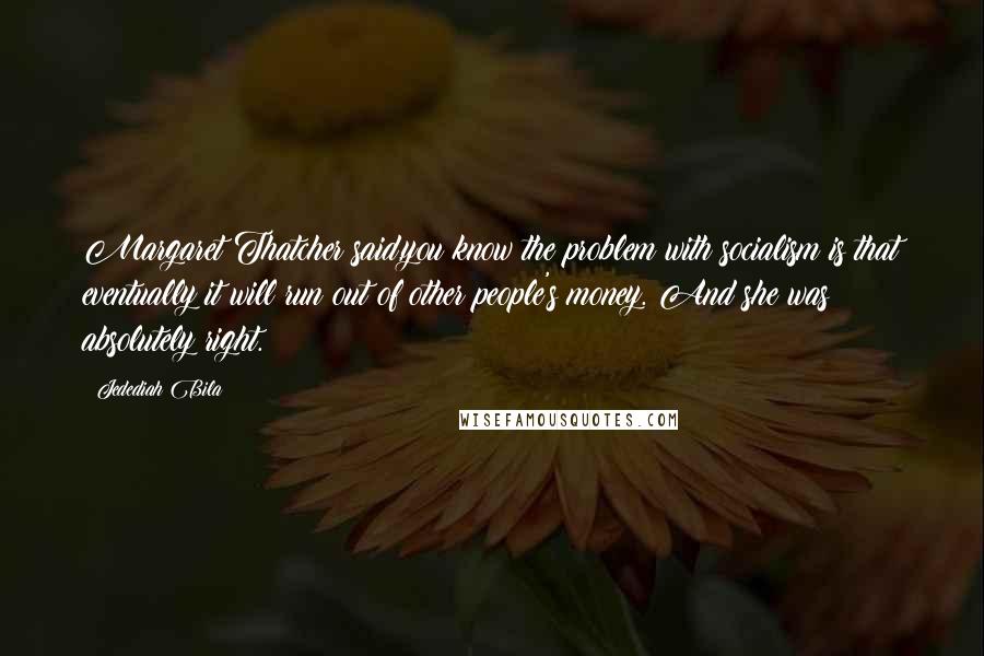 Jedediah Bila Quotes: Margaret Thatcher said,you know the problem with socialism is that eventually it will run out of other people's money. And she was absolutely right.