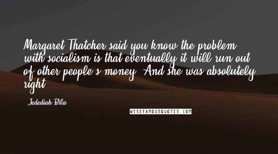 Jedediah Bila Quotes: Margaret Thatcher said,you know the problem with socialism is that eventually it will run out of other people's money. And she was absolutely right.