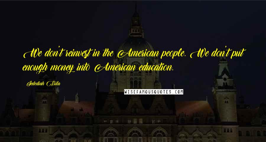 Jedediah Bila Quotes: We don't reinvest in the American people. We don't put enough money into American education.