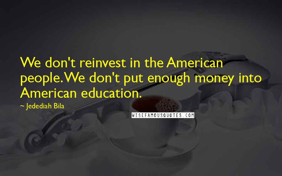 Jedediah Bila Quotes: We don't reinvest in the American people. We don't put enough money into American education.