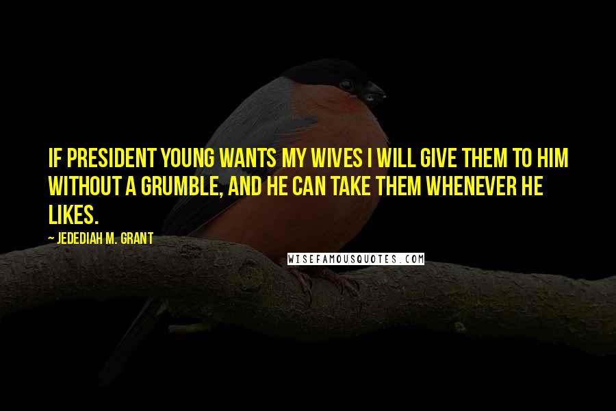 Jedediah M. Grant Quotes: If President Young wants my wives I will give them to him without a grumble, and he can take them whenever he likes.