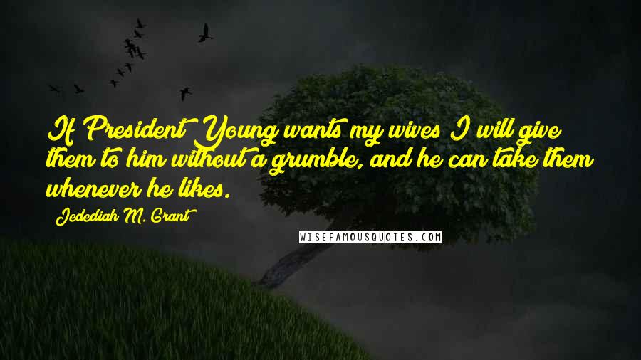 Jedediah M. Grant Quotes: If President Young wants my wives I will give them to him without a grumble, and he can take them whenever he likes.