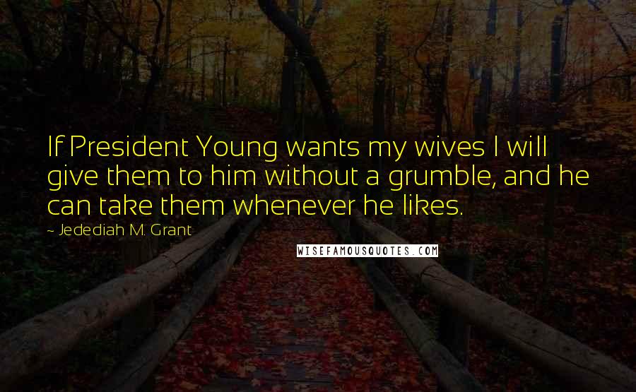 Jedediah M. Grant Quotes: If President Young wants my wives I will give them to him without a grumble, and he can take them whenever he likes.