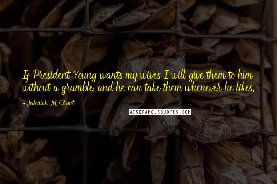 Jedediah M. Grant Quotes: If President Young wants my wives I will give them to him without a grumble, and he can take them whenever he likes.