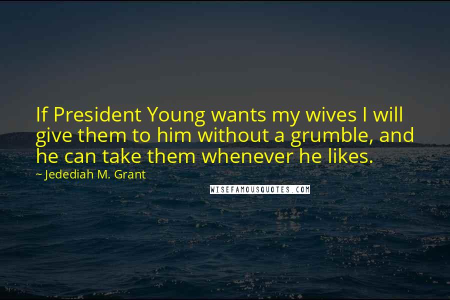 Jedediah M. Grant Quotes: If President Young wants my wives I will give them to him without a grumble, and he can take them whenever he likes.