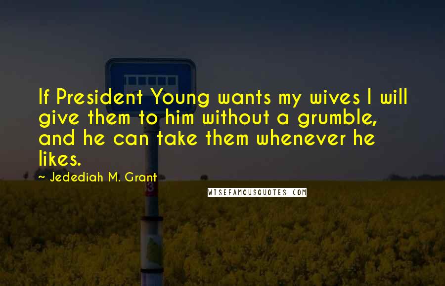 Jedediah M. Grant Quotes: If President Young wants my wives I will give them to him without a grumble, and he can take them whenever he likes.