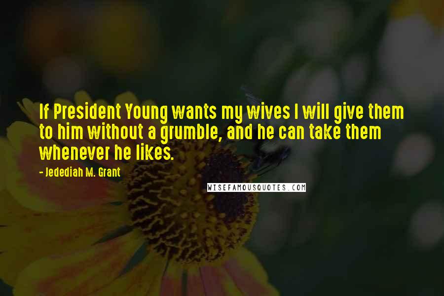 Jedediah M. Grant Quotes: If President Young wants my wives I will give them to him without a grumble, and he can take them whenever he likes.