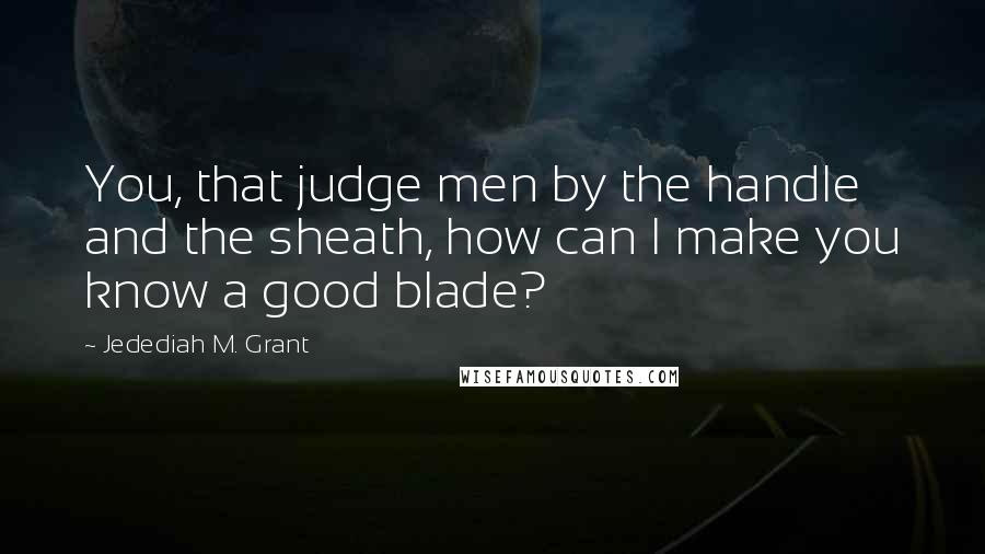 Jedediah M. Grant Quotes: You, that judge men by the handle and the sheath, how can I make you know a good blade?