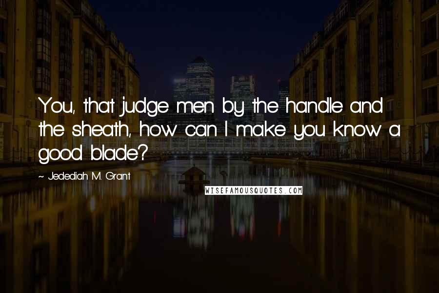 Jedediah M. Grant Quotes: You, that judge men by the handle and the sheath, how can I make you know a good blade?