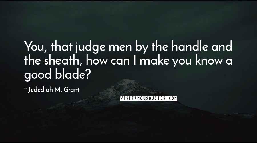 Jedediah M. Grant Quotes: You, that judge men by the handle and the sheath, how can I make you know a good blade?