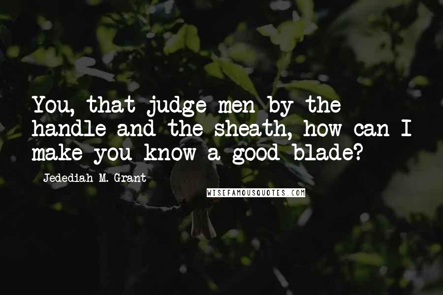 Jedediah M. Grant Quotes: You, that judge men by the handle and the sheath, how can I make you know a good blade?