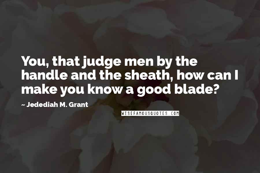 Jedediah M. Grant Quotes: You, that judge men by the handle and the sheath, how can I make you know a good blade?