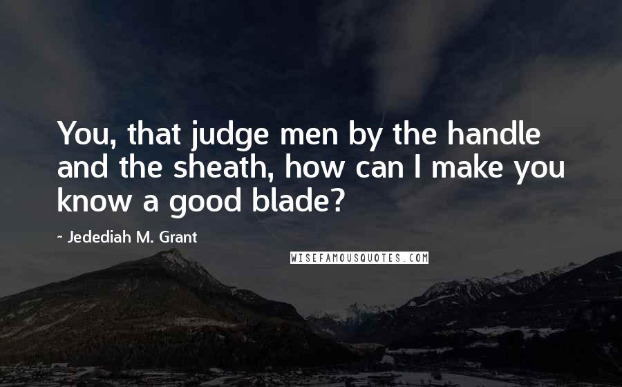 Jedediah M. Grant Quotes: You, that judge men by the handle and the sheath, how can I make you know a good blade?