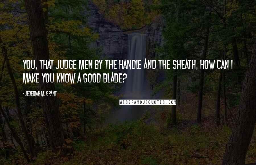 Jedediah M. Grant Quotes: You, that judge men by the handle and the sheath, how can I make you know a good blade?