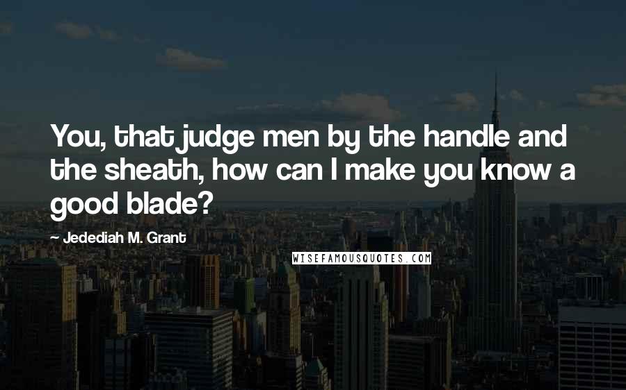 Jedediah M. Grant Quotes: You, that judge men by the handle and the sheath, how can I make you know a good blade?