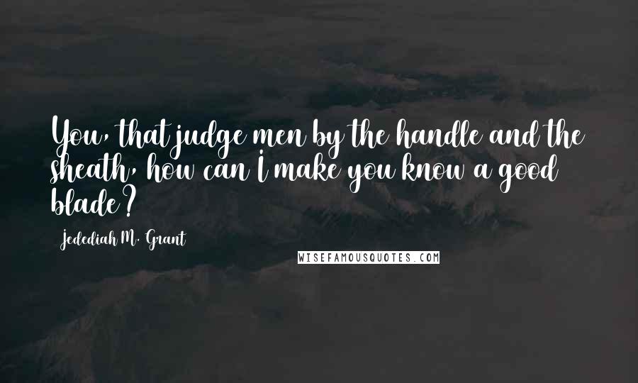 Jedediah M. Grant Quotes: You, that judge men by the handle and the sheath, how can I make you know a good blade?
