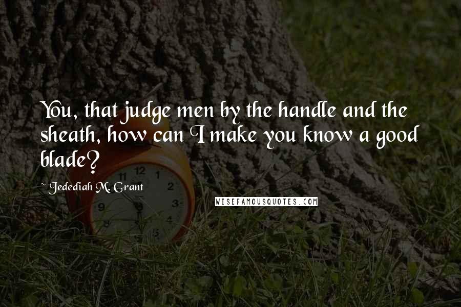 Jedediah M. Grant Quotes: You, that judge men by the handle and the sheath, how can I make you know a good blade?