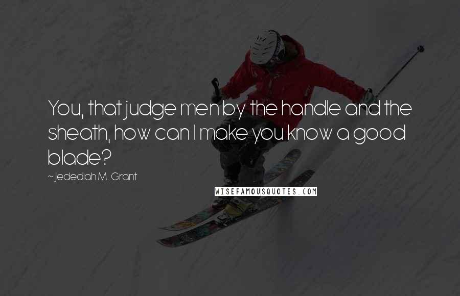 Jedediah M. Grant Quotes: You, that judge men by the handle and the sheath, how can I make you know a good blade?
