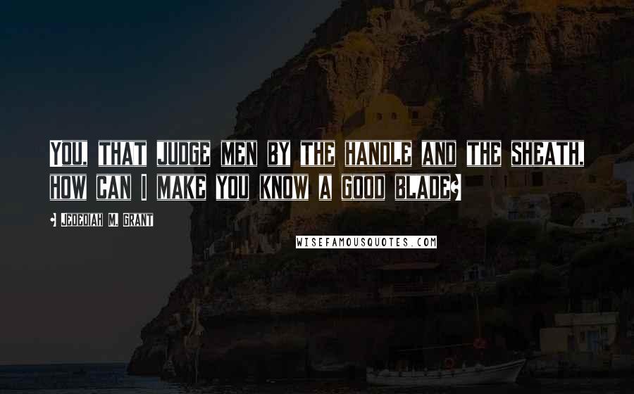 Jedediah M. Grant Quotes: You, that judge men by the handle and the sheath, how can I make you know a good blade?