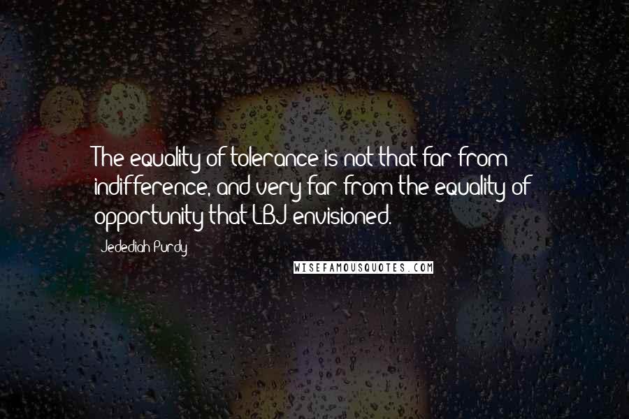 Jedediah Purdy Quotes: The equality of tolerance is not that far from indifference, and very far from the equality of opportunity that LBJ envisioned.