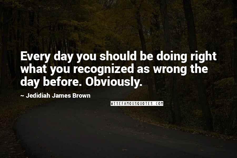 Jedidiah James Brown Quotes: Every day you should be doing right what you recognized as wrong the day before. Obviously.