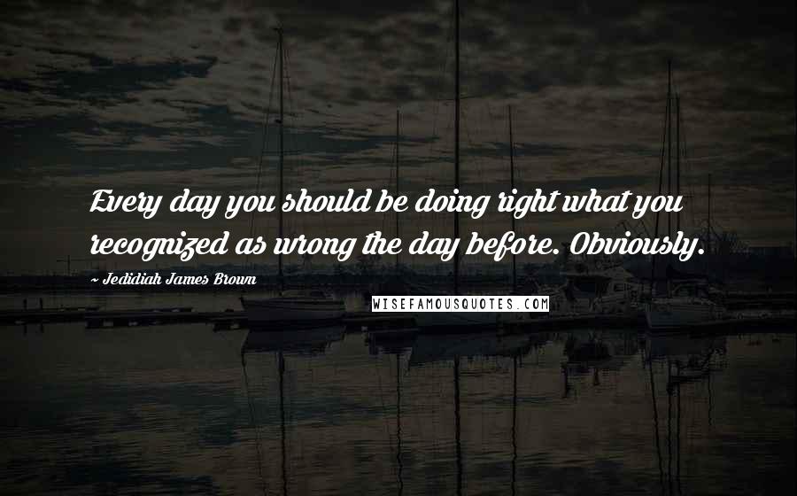 Jedidiah James Brown Quotes: Every day you should be doing right what you recognized as wrong the day before. Obviously.