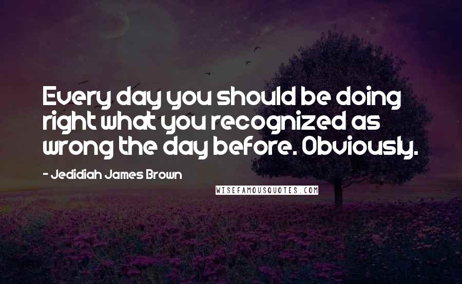 Jedidiah James Brown Quotes: Every day you should be doing right what you recognized as wrong the day before. Obviously.