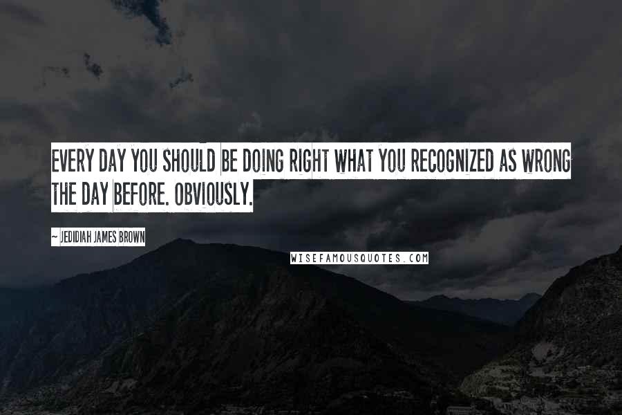 Jedidiah James Brown Quotes: Every day you should be doing right what you recognized as wrong the day before. Obviously.