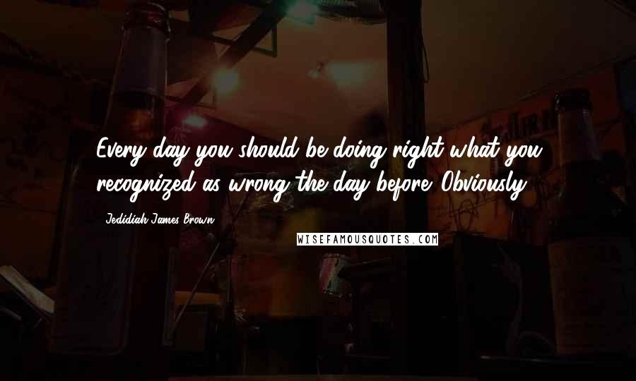 Jedidiah James Brown Quotes: Every day you should be doing right what you recognized as wrong the day before. Obviously.