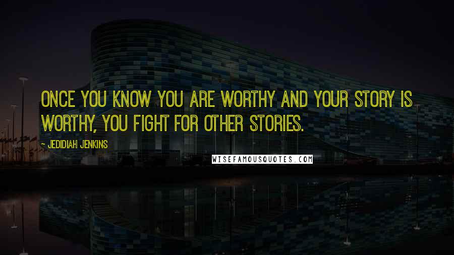 Jedidiah Jenkins Quotes: Once you know you are worthy and your story is worthy, you fight for other stories.