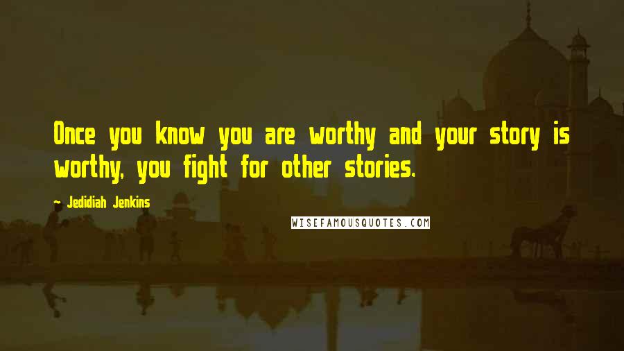 Jedidiah Jenkins Quotes: Once you know you are worthy and your story is worthy, you fight for other stories.