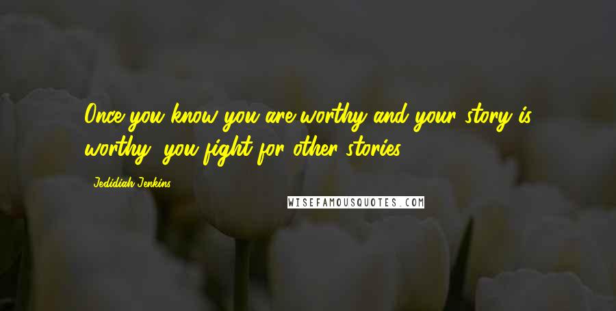 Jedidiah Jenkins Quotes: Once you know you are worthy and your story is worthy, you fight for other stories.