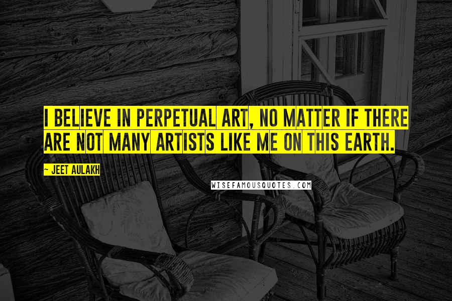 Jeet Aulakh Quotes: I believe in perpetual art, no matter if there are not many artists like me on this earth.