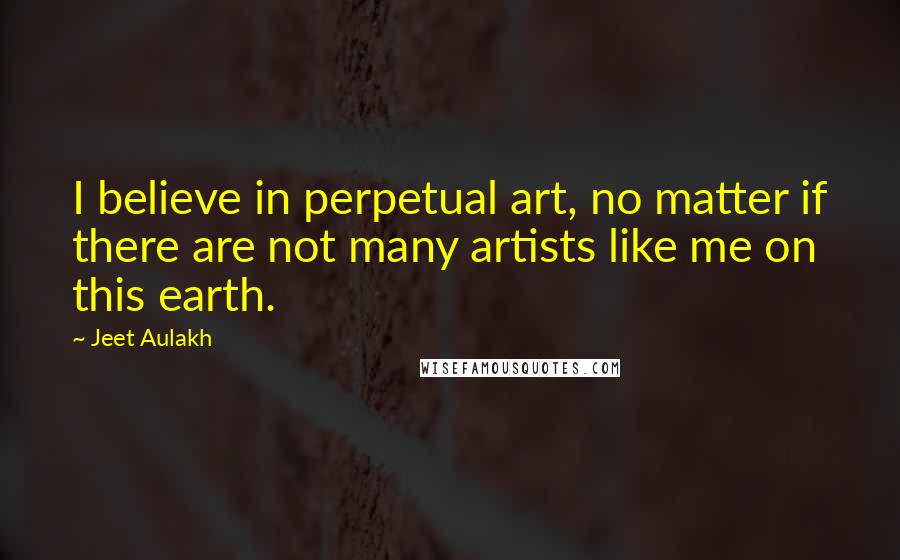 Jeet Aulakh Quotes: I believe in perpetual art, no matter if there are not many artists like me on this earth.