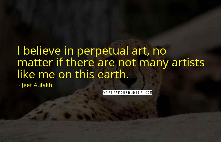 Jeet Aulakh Quotes: I believe in perpetual art, no matter if there are not many artists like me on this earth.