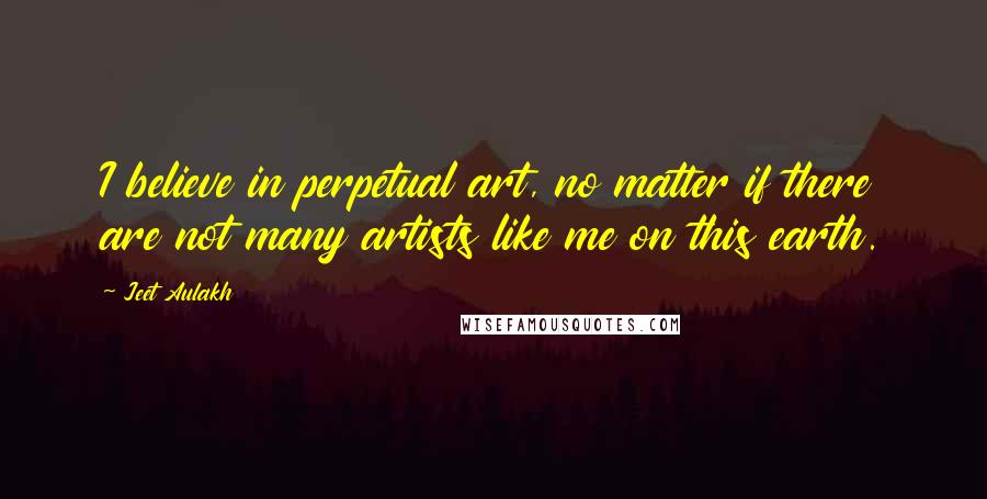 Jeet Aulakh Quotes: I believe in perpetual art, no matter if there are not many artists like me on this earth.