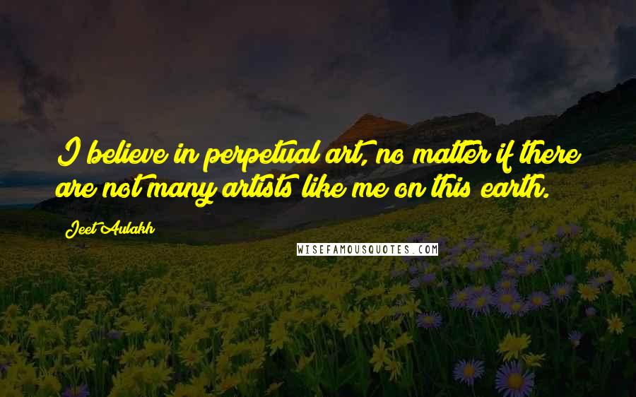 Jeet Aulakh Quotes: I believe in perpetual art, no matter if there are not many artists like me on this earth.